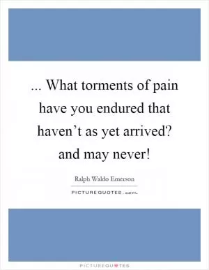 ... What torments of pain have you endured that haven’t as yet arrived? and may never! Picture Quote #1