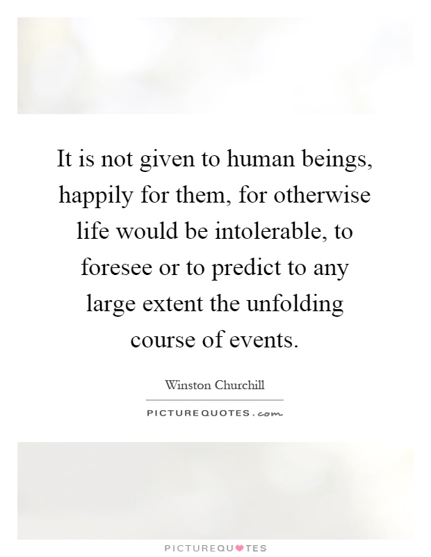 It is not given to human beings, happily for them, for otherwise life would be intolerable, to foresee or to predict to any large extent the unfolding course of events Picture Quote #1