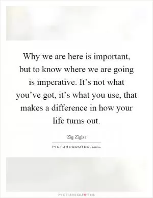 Why we are here is important, but to know where we are going is imperative. It’s not what you’ve got, it’s what you use, that makes a difference in how your life turns out Picture Quote #1
