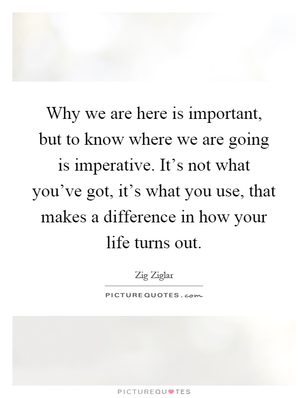 Why we are here is important, but to know where we are going is imperative. It's not what you've got, it's what you use, that makes a difference in how your life turns out Picture Quote #1