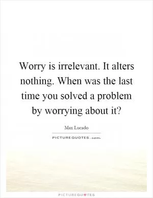 Worry is irrelevant. It alters nothing. When was the last time you solved a problem by worrying about it? Picture Quote #1