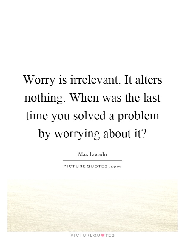 Worry is irrelevant. It alters nothing. When was the last time you solved a problem by worrying about it? Picture Quote #1