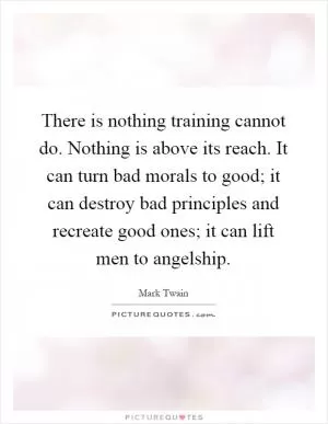There is nothing training cannot do. Nothing is above its reach. It can turn bad morals to good; it can destroy bad principles and recreate good ones; it can lift men to angelship Picture Quote #1