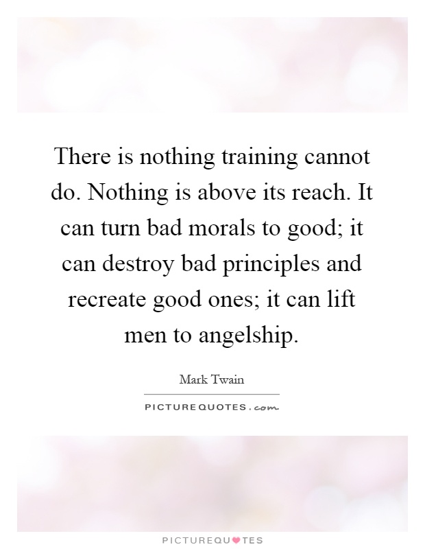 There is nothing training cannot do. Nothing is above its reach. It can turn bad morals to good; it can destroy bad principles and recreate good ones; it can lift men to angelship Picture Quote #1