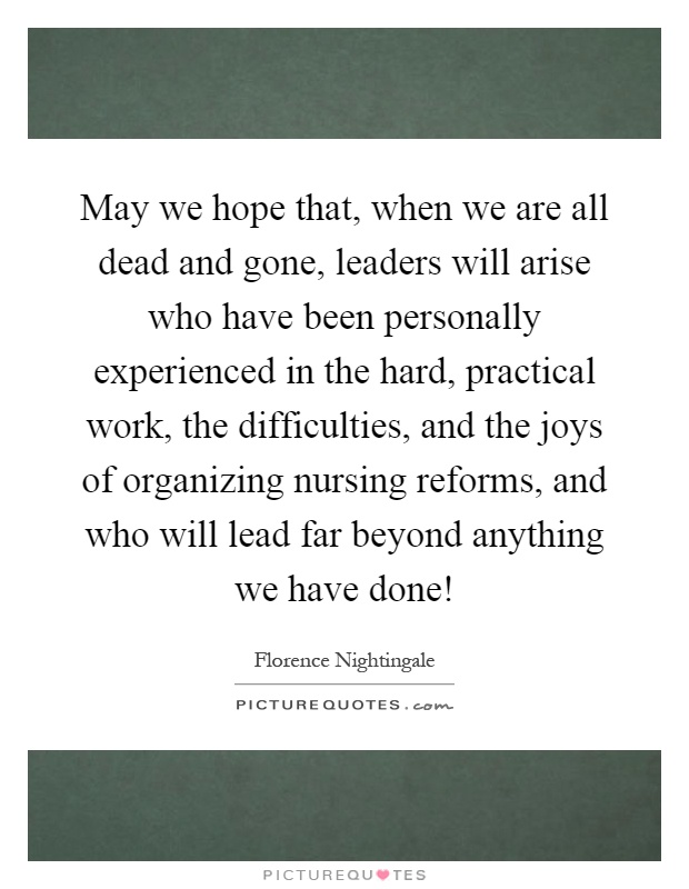May we hope that, when we are all dead and gone, leaders will arise who have been personally experienced in the hard, practical work, the difficulties, and the joys of organizing nursing reforms, and who will lead far beyond anything we have done! Picture Quote #1