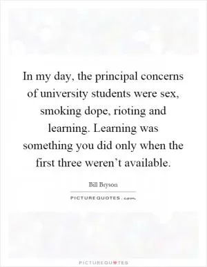 In my day, the principal concerns of university students were sex, smoking dope, rioting and learning. Learning was something you did only when the first three weren’t available Picture Quote #1