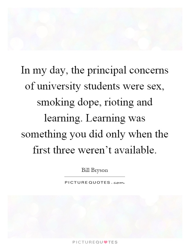 In my day, the principal concerns of university students were sex, smoking dope, rioting and learning. Learning was something you did only when the first three weren't available Picture Quote #1
