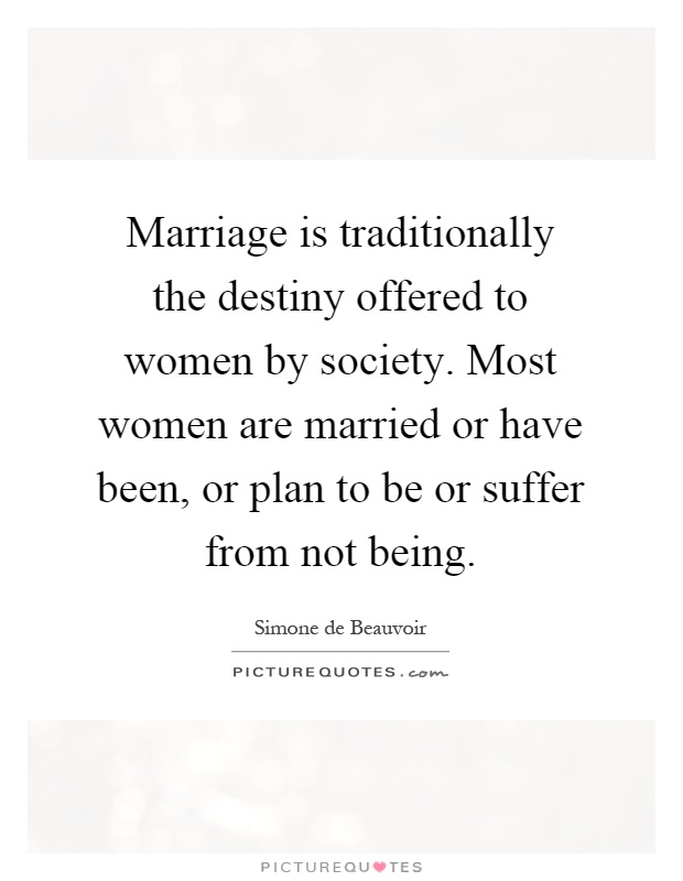 Marriage is traditionally the destiny offered to women by society. Most women are married or have been, or plan to be or suffer from not being Picture Quote #1