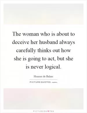 The woman who is about to deceive her husband always carefully thinks out how she is going to act, but she is never logical Picture Quote #1