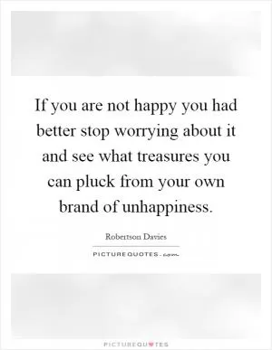 If you are not happy you had better stop worrying about it and see what treasures you can pluck from your own brand of unhappiness Picture Quote #1