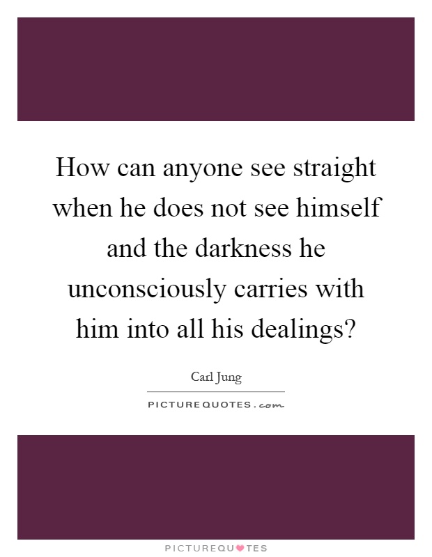 How can anyone see straight when he does not see himself and the darkness he unconsciously carries with him into all his dealings? Picture Quote #1