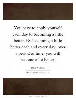 You have to apply yourself each day to becoming a little better. By becoming a little better each and every day, over a period of time, you will become a lot better Picture Quote #1