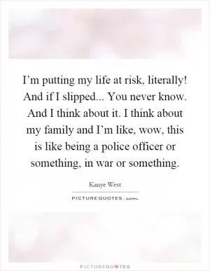 I’m putting my life at risk, literally! And if I slipped... You never know. And I think about it. I think about my family and I’m like, wow, this is like being a police officer or something, in war or something Picture Quote #1