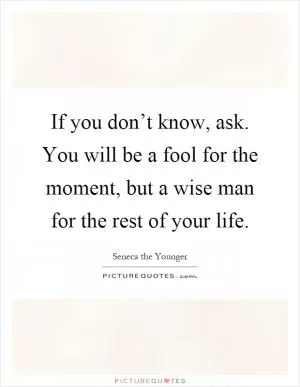If you don’t know, ask. You will be a fool for the moment, but a wise man for the rest of your life Picture Quote #1