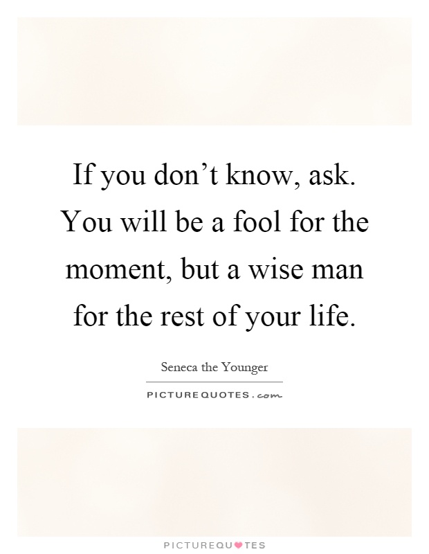 If you don't know, ask. You will be a fool for the moment, but a wise man for the rest of your life Picture Quote #1