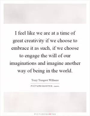 I feel like we are at a time of great creativity if we choose to embrace it as such, if we choose to engage the will of our imaginations and imagine another way of being in the world Picture Quote #1