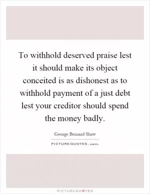 To withhold deserved praise lest it should make its object conceited is as dishonest as to withhold payment of a just debt lest your creditor should spend the money badly Picture Quote #1