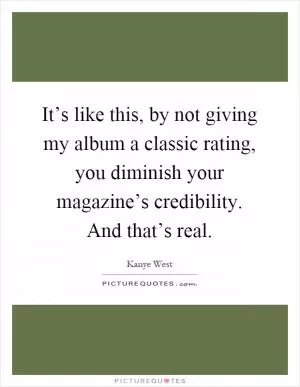 It’s like this, by not giving my album a classic rating, you diminish your magazine’s credibility. And that’s real Picture Quote #1