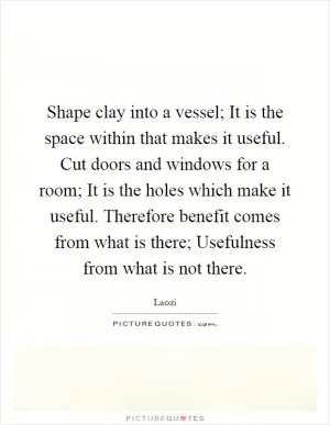 Shape clay into a vessel; It is the space within that makes it useful. Cut doors and windows for a room; It is the holes which make it useful. Therefore benefit comes from what is there; Usefulness from what is not there Picture Quote #1