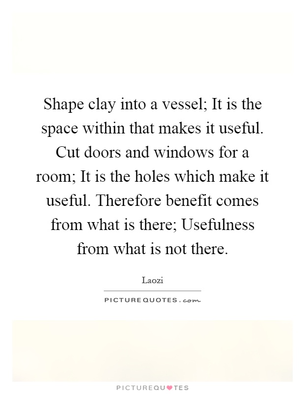 Shape clay into a vessel; It is the space within that makes it useful. Cut doors and windows for a room; It is the holes which make it useful. Therefore benefit comes from what is there; Usefulness from what is not there Picture Quote #1