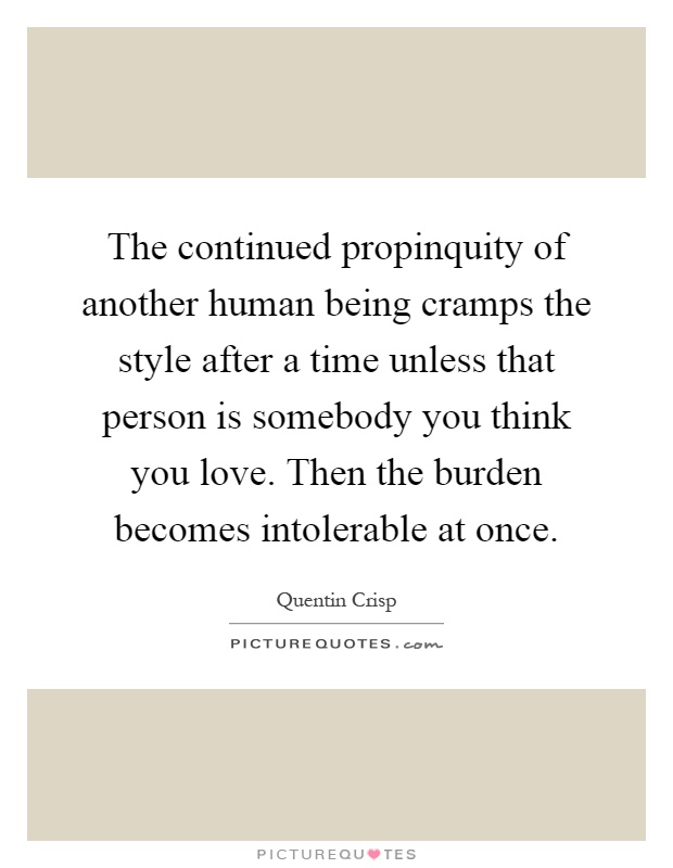 The continued propinquity of another human being cramps the style after a time unless that person is somebody you think you love. Then the burden becomes intolerable at once Picture Quote #1