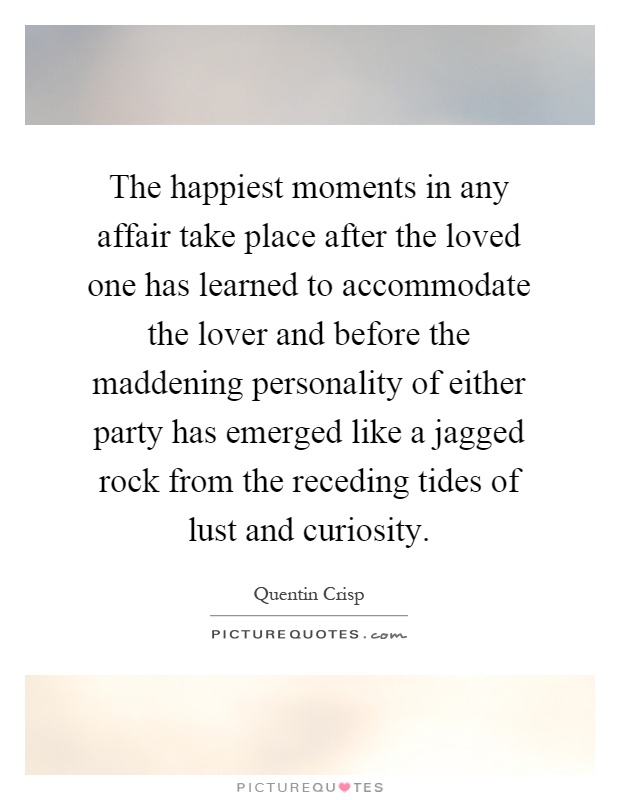 The happiest moments in any affair take place after the loved one has learned to accommodate the lover and before the maddening personality of either party has emerged like a jagged rock from the receding tides of lust and curiosity Picture Quote #1