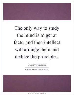 The only way to study the mind is to get at facts, and then intellect will arrange them and deduce the principles Picture Quote #1