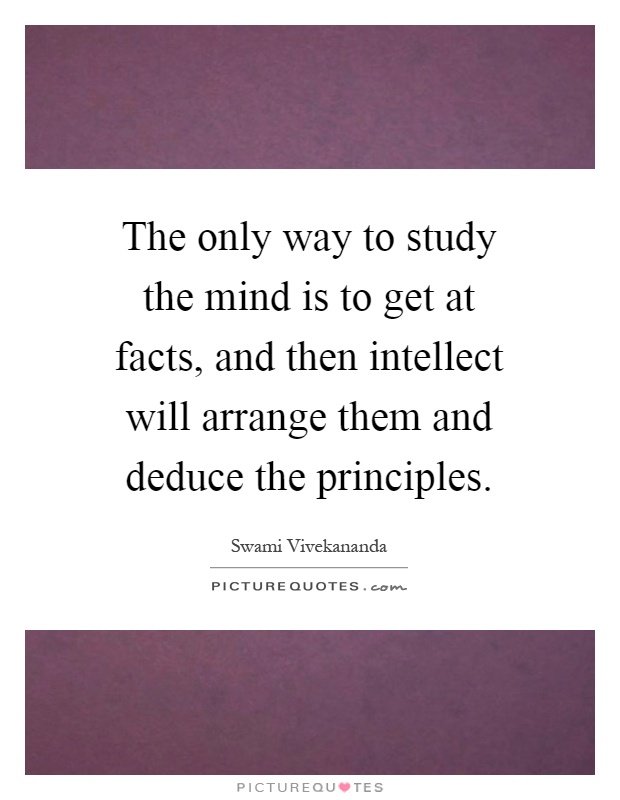 The only way to study the mind is to get at facts, and then intellect will arrange them and deduce the principles Picture Quote #1