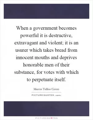 When a government becomes powerful it is destructive, extravagant and violent; it is an usurer which takes bread from innocent mouths and deprives honorable men of their substance, for votes with which to perpetuate itself Picture Quote #1