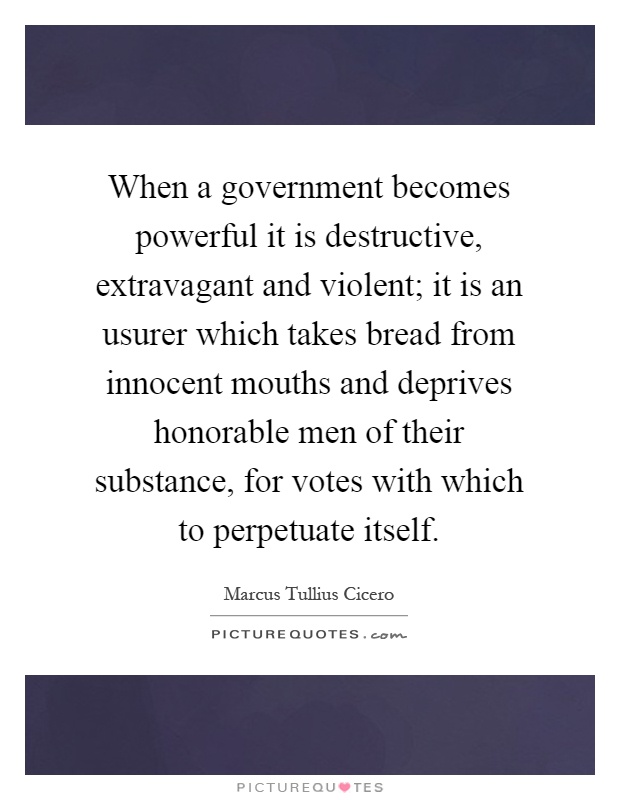 When a government becomes powerful it is destructive, extravagant and violent; it is an usurer which takes bread from innocent mouths and deprives honorable men of their substance, for votes with which to perpetuate itself Picture Quote #1