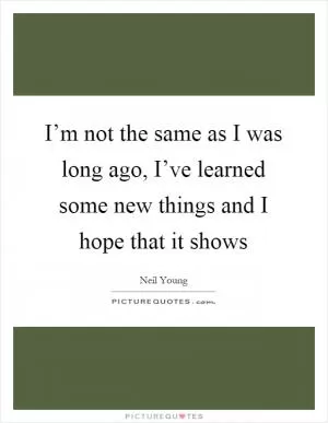 I’m not the same as I was long ago, I’ve learned some new things and I hope that it shows Picture Quote #1