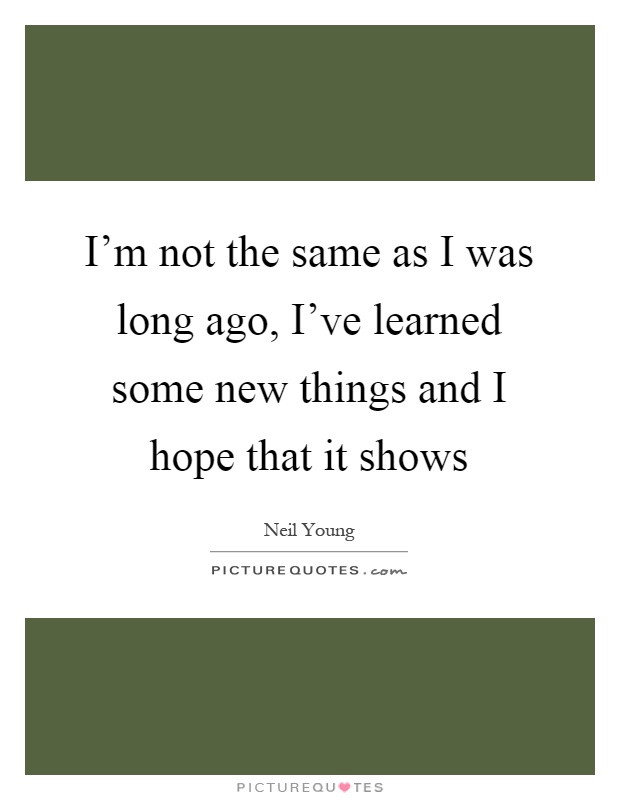 I'm not the same as I was long ago, I've learned some new things and I hope that it shows Picture Quote #1