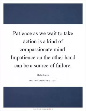 Patience as we wait to take action is a kind of compassionate mind. Impatience on the other hand can be a source of failure Picture Quote #1