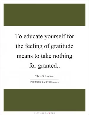 To educate yourself for the feeling of gratitude means to take nothing for granted Picture Quote #1
