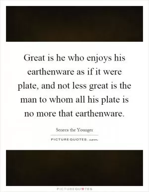Great is he who enjoys his earthenware as if it were plate, and not less great is the man to whom all his plate is no more that earthenware Picture Quote #1