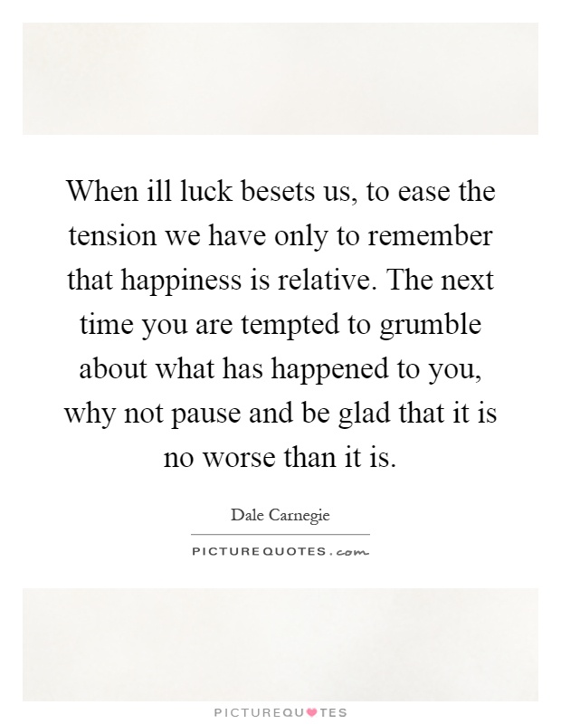 When ill luck besets us, to ease the tension we have only to remember that happiness is relative. The next time you are tempted to grumble about what has happened to you, why not pause and be glad that it is no worse than it is Picture Quote #1