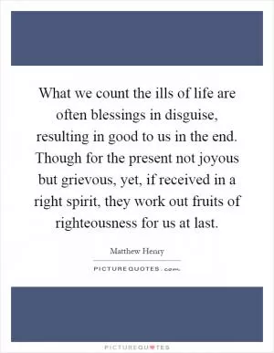 What we count the ills of life are often blessings in disguise, resulting in good to us in the end. Though for the present not joyous but grievous, yet, if received in a right spirit, they work out fruits of righteousness for us at last Picture Quote #1