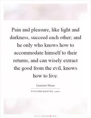 Pain and pleasure, like light and darkness, succeed each other; and he only who knows how to accommodate himself to their returns, and can wisely extract the good from the evil, knows how to live Picture Quote #1