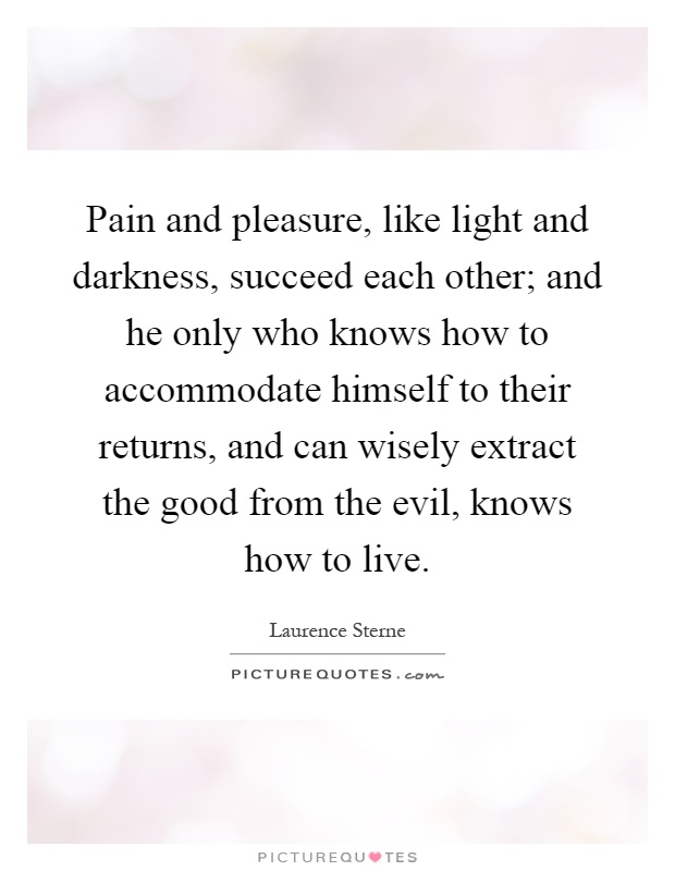 Pain and pleasure, like light and darkness, succeed each other; and he only who knows how to accommodate himself to their returns, and can wisely extract the good from the evil, knows how to live Picture Quote #1