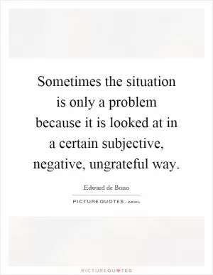 Sometimes the situation is only a problem because it is looked at in a certain subjective, negative, ungrateful way Picture Quote #1