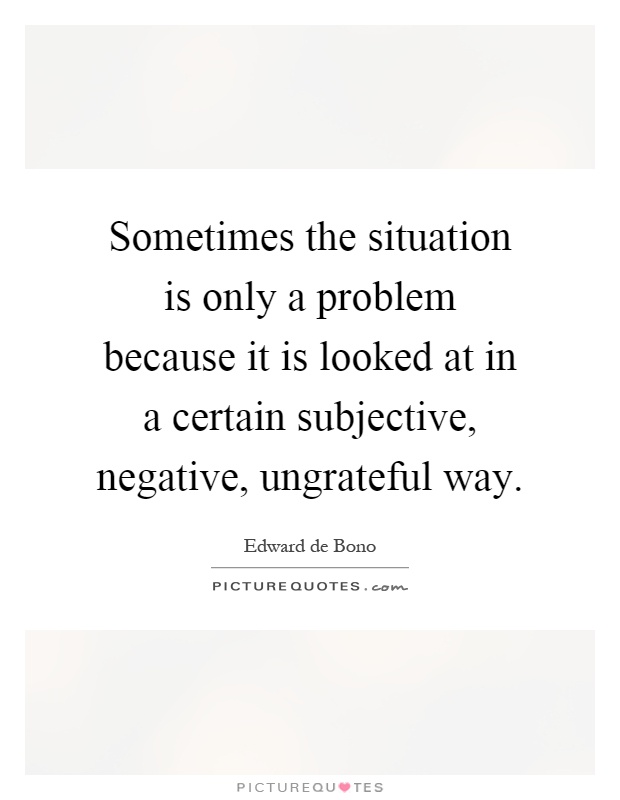 Sometimes the situation is only a problem because it is looked at in a certain subjective, negative, ungrateful way Picture Quote #1