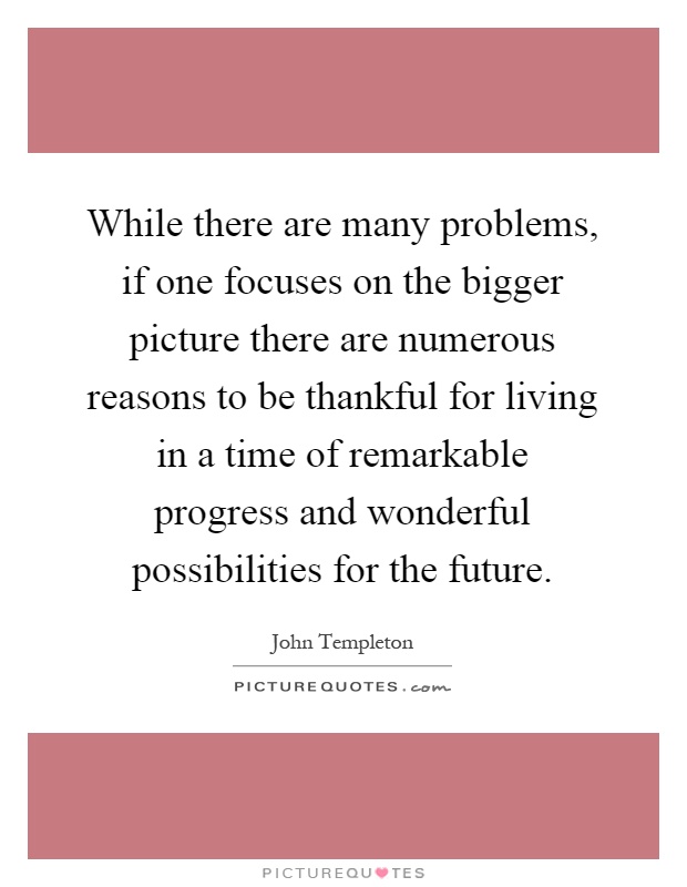 While there are many problems, if one focuses on the bigger picture there are numerous reasons to be thankful for living in a time of remarkable progress and wonderful possibilities for the future Picture Quote #1