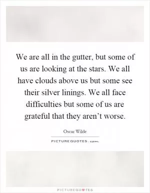 We are all in the gutter, but some of us are looking at the stars. We all have clouds above us but some see their silver linings. We all face difficulties but some of us are grateful that they aren’t worse Picture Quote #1