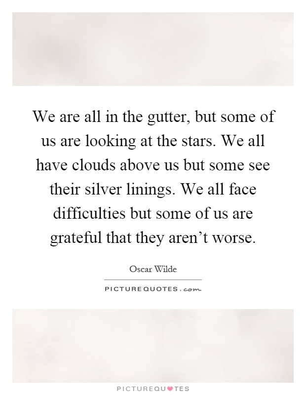 We are all in the gutter, but some of us are looking at the stars. We all have clouds above us but some see their silver linings. We all face difficulties but some of us are grateful that they aren't worse Picture Quote #1