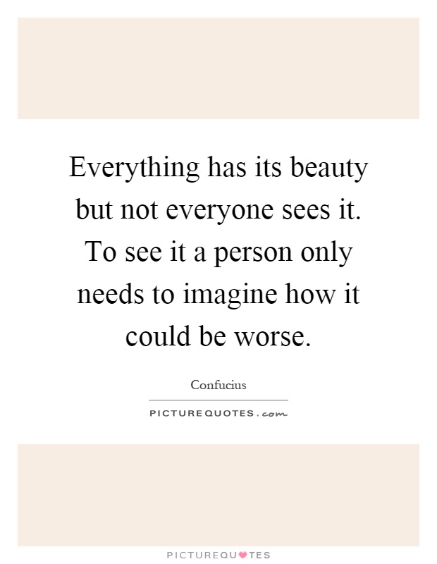 Everything has its beauty but not everyone sees it. To see it a person only needs to imagine how it could be worse Picture Quote #1