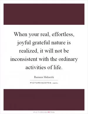 When your real, effortless, joyful grateful nature is realized, it will not be inconsistent with the ordinary activities of life Picture Quote #1