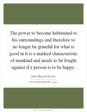The power to become habituated to his surroundings and therefore to no longer be grateful for what is good in it is a marked characteristic of mankind and needs to be fought against if a person is to be happy Picture Quote #1