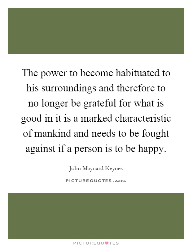 The power to become habituated to his surroundings and therefore to no longer be grateful for what is good in it is a marked characteristic of mankind and needs to be fought against if a person is to be happy Picture Quote #1