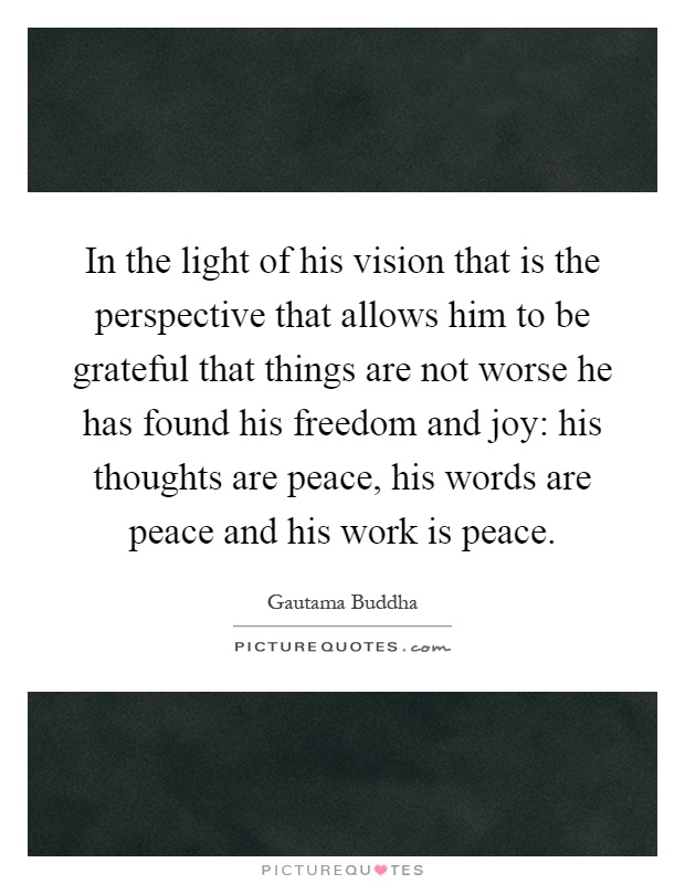 In the light of his vision that is the perspective that allows him to be grateful that things are not worse he has found his freedom and joy: his thoughts are peace, his words are peace and his work is peace Picture Quote #1