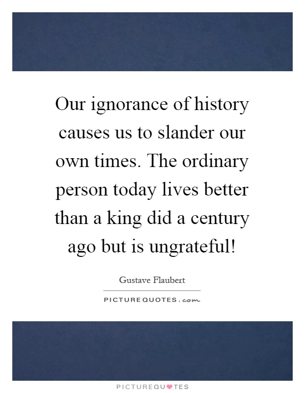 Our ignorance of history causes us to slander our own times. The ordinary person today lives better than a king did a century ago but is ungrateful! Picture Quote #1